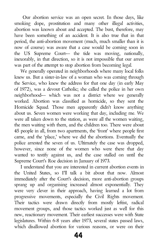 Our abortion service was an open secret. In those days, like smoking dope, prostitution and many other illegal activites, abortion was known about and accepted. The bust, therefore, may have been something of an accident. It is also true that in that period, the anti-abortion movement (much, much smaller than it is now of course) was aware that a case would be coming soon in the US Supreme Court— the tide was moving, nationally, inexorably, in that direction, so it is not impossible that our arrest was part of the atempt to stop abortion from becoming legal.  We generally operated in neighborhoods where many local folks knew us. But a sister-in-law of 2 woman who was coming through the Service, who knew the address for that one day (in carly May of 1972), was a devout Catholic; she called the police in her own neighborhood— which was not a district where we generally worked. Abortion was classified a5 homicide, so they sent the Homicide Squad. Those men apparently didn’t know anything about us. Seven women were working that day, including me. We were all taken down to the station, as were all the women waiting, the men waiting with them, and the children too. There were about 45 people in all, from two apartments, the front’ where people first came, and the ‘place,” where we did the abortions. Eventually the police arrested the seven of us. Uliimately the case was dropped, however, since none of the women who were there that day wanted t0 testify against us, and the case stalled on untl the Supreme Courts Roe decision in January of 1973,  T understand that you are interested in current abortion events in the United States, so Il talk a bit about that now. Almost immediately after the Courts decision, more anti-abortion groups sprang up and organising increased almost exponentially. They were very clever in their approach, having learned a lot from progressive movements, especially the Civil Rights movement. Their tactics were drawn  directly from mostly lefist, radical movement groups, and those tactics worked just as well for this few, reactionary movement. Their carliest successes were with State legislatures. Within 6-8 years after 1973, several states passed laws, which disallowed abortion for various reasons, or were on their  44 